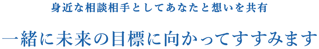 身近な相談相手としてあなたと想いを共有 一緒に未来の目標に向かってすすみます